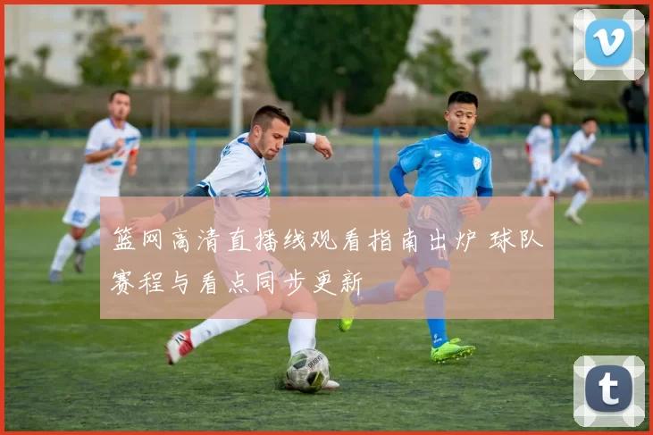 篮网高清直播线观看指南出炉 球队赛程与看点同步更新