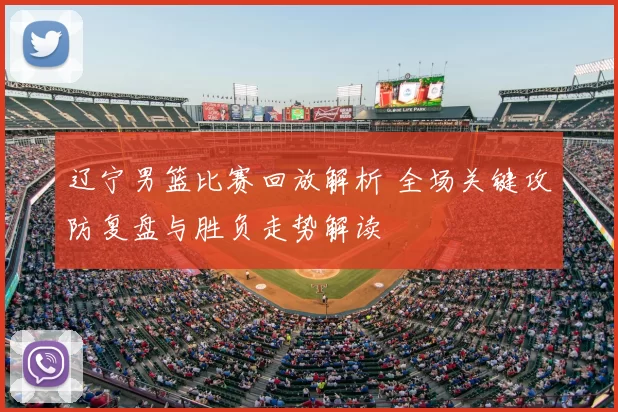 辽宁男篮比赛回放解析 全场关键攻防复盘与胜负走势解读