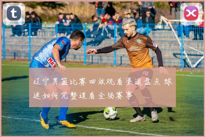 辽宁男篮比赛回放观看渠道盘点 球迷如何完整追看全场赛事