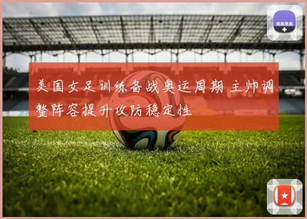 美国女足训练备战奥运周期 主帅调整阵容提升攻防稳定性