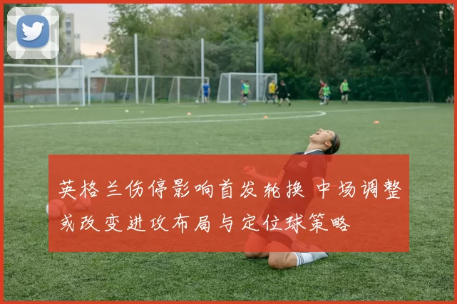 英格兰伤停影响首发轮换 中场调整或改变进攻布局与定位球策略