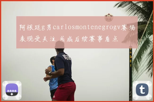 阿根廷g男carlosmontenegrogv赛场表现受关注 或成后续赛事看点