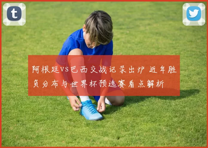 阿根廷vs巴西交战记录出炉 近年胜负分布与世界杯预选赛看点解析