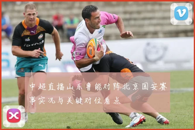 中超直播山东鲁能对阵北京国安赛事实况与关键对位看点