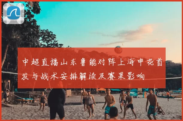 中超直播山东鲁能对阵上海申花首发与战术安排解读及赛果影响