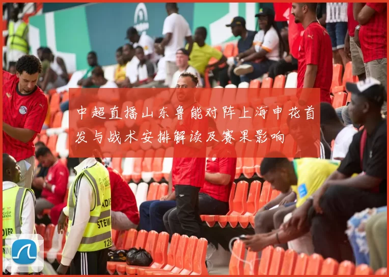 中超直播山东鲁能对阵上海申花首发与战术安排解读及赛果影响