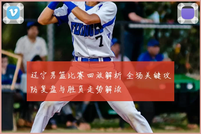 辽宁男篮比赛回放解析 全场关键攻防复盘与胜负走势解读