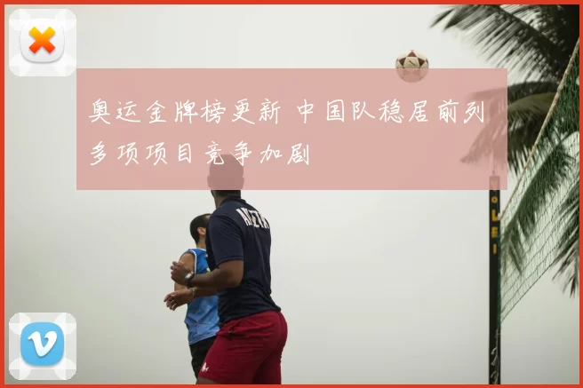 奥运金牌榜更新 中国队稳居前列 多项项目竞争加剧