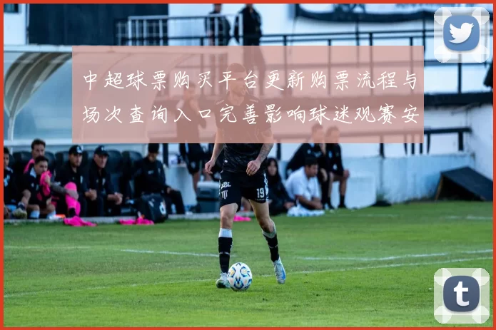 中超球票购买平台更新购票流程与场次查询入口完善影响球迷观赛安排