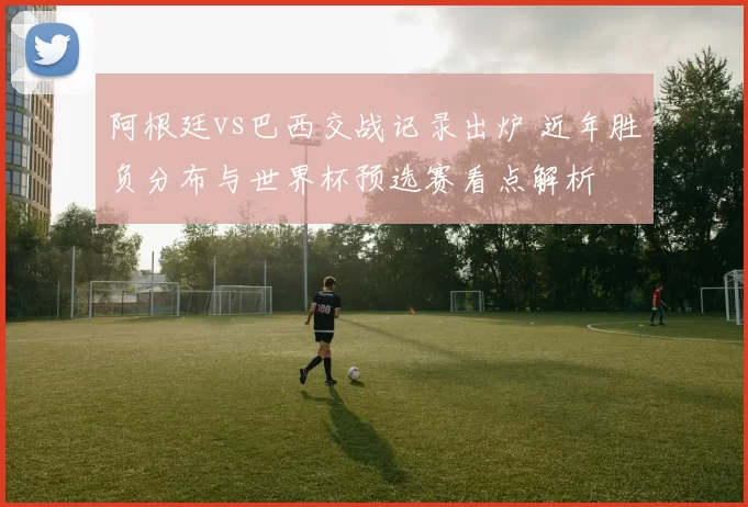 阿根廷vs巴西交战记录出炉 近年胜负分布与世界杯预选赛看点解析