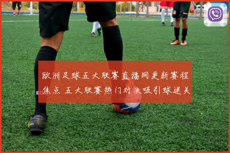 欧洲足球五大联赛直播网更新赛程焦点 五大联赛热门对决吸引球迷关注