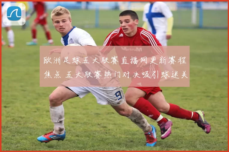 欧洲足球五大联赛直播网更新赛程焦点 五大联赛热门对决吸引球迷关注