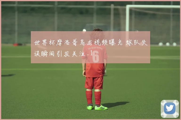 世界杯摩洛哥乌龙视频曝光 球队失误瞬间引发关注_1