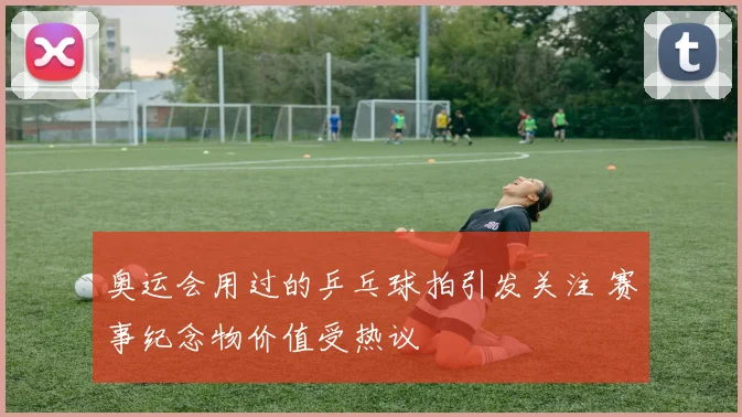 奥运会用过的乒乓球拍引发关注 赛事纪念物价值受热议