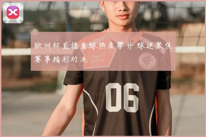 欧洲杯直播看球热度攀升 球迷聚焦赛事精彩对决