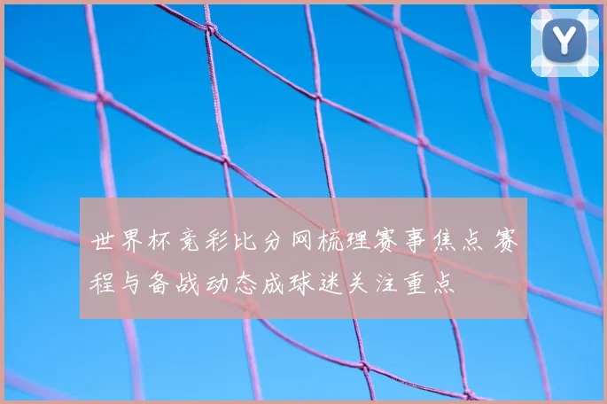 世界杯竞彩比分网梳理赛事焦点 赛程与备战动态成球迷关注重点