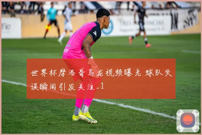世界杯摩洛哥乌龙视频曝光 球队失误瞬间引发关注_1