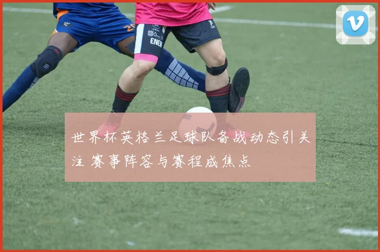 世界杯英格兰足球队备战动态引关注 赛事阵容与赛程成焦点