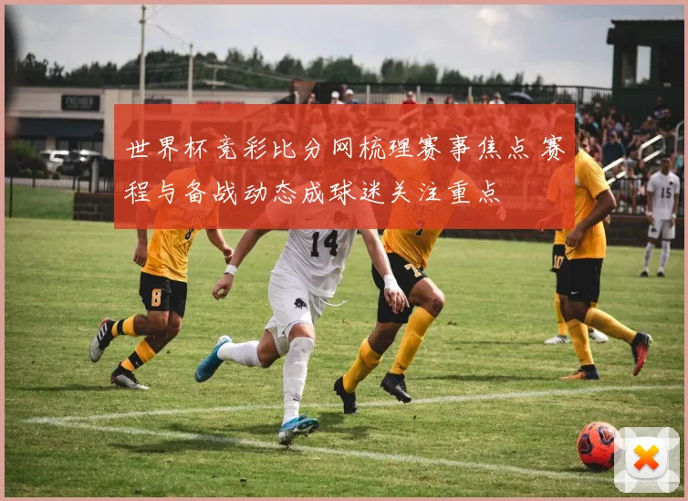 世界杯竞彩比分网梳理赛事焦点 赛程与备战动态成球迷关注重点